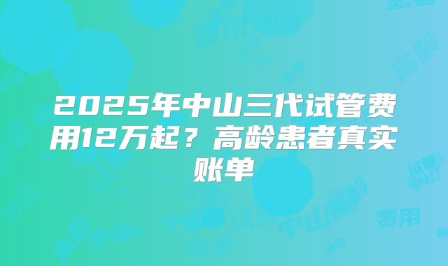 2025年中山三代试管费用12万起?高龄患者真实账单