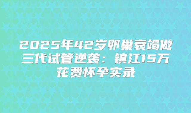 2025年42岁卵巢衰竭做三代试管逆袭:镇江15万花费怀孕实录