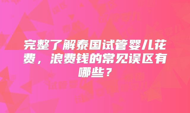 完整了解泰国试管婴儿花费，浪费钱的常见误区有哪些？