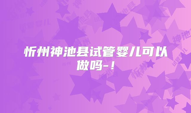 忻州神池县试管婴儿可以做吗-!
