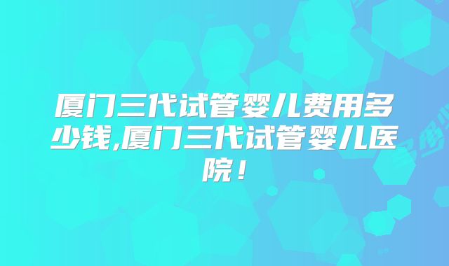 厦门三代试管婴儿费用多少钱,厦门三代试管婴儿医院！