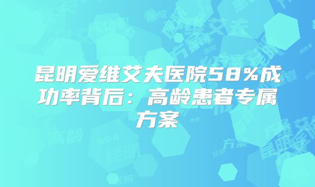 昆明爱维艾夫医院58%成功率背后:高龄患者专属方案