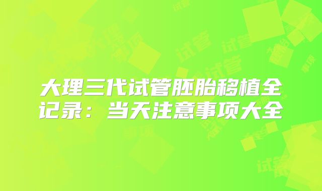 大理三代试管胚胎移植全记录:当天注意事项大全