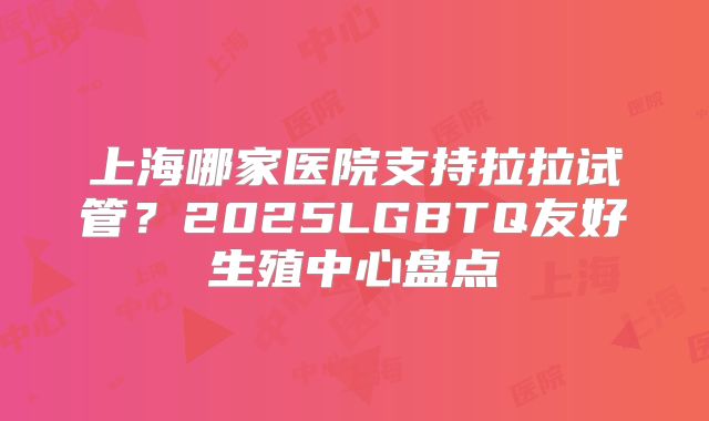 上海哪家医院支持拉拉试管？2025LGBTQ友好生殖中心盘点