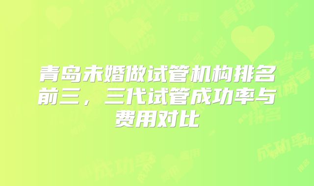青岛未婚做试管机构排名前三,三代试管成功率与费用对比
