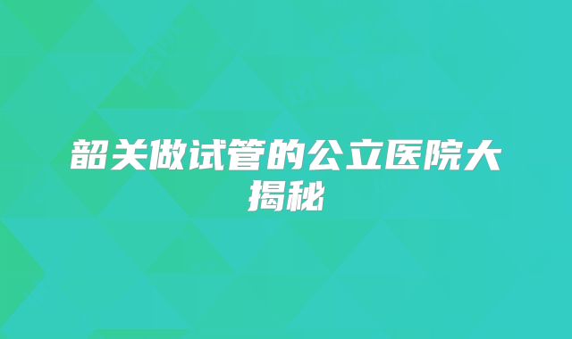 韶关做试管的公立医院大揭秘