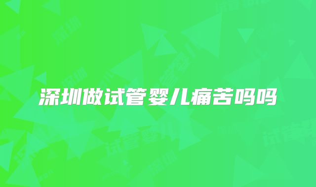深圳做试管婴儿痛苦吗吗