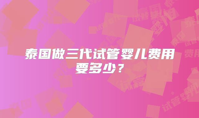 泰国做三代试管婴儿费用要多少?