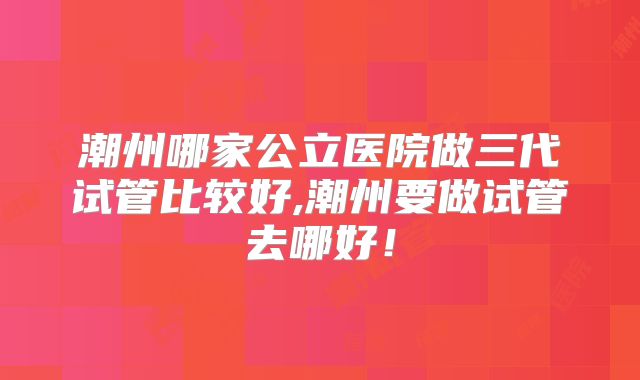 潮州哪家公立医院做三代试管比较好,潮州要做试管去哪好!