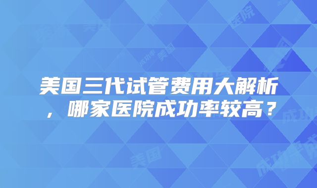 美国三代试管费用大解析,哪家医院成功率较高?
