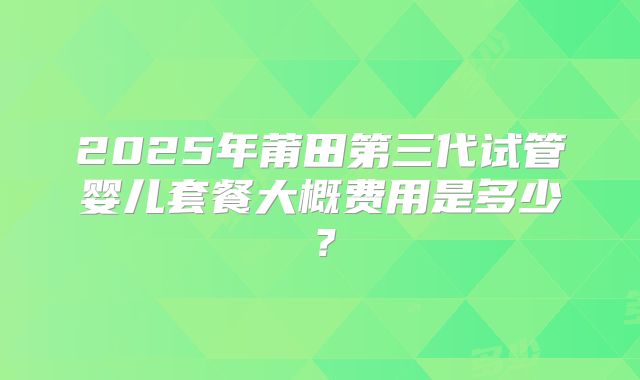 2025年莆田第三代试管婴儿套餐大概费用是多少?
