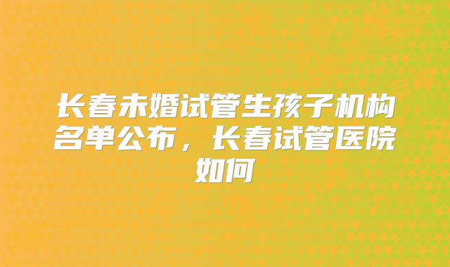 长春未婚试管生孩子机构名单公布，长春试管医院如何