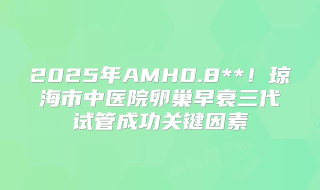 2025年AMH0.8**!琼海市中医院卵巢早衰三代试管成功关键因素