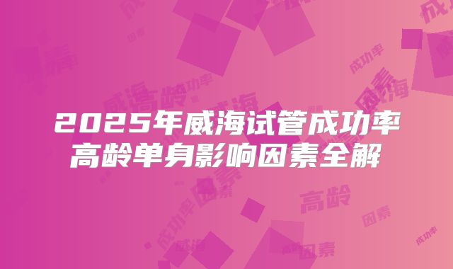 2025年威海试管成功率高龄单身影响因素全解