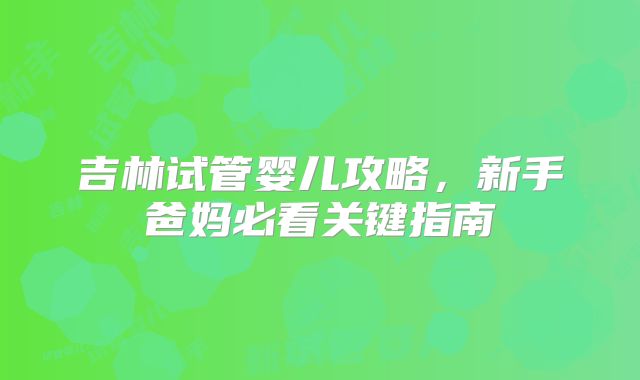吉林试管婴儿攻略,新手爸妈必看关键指南