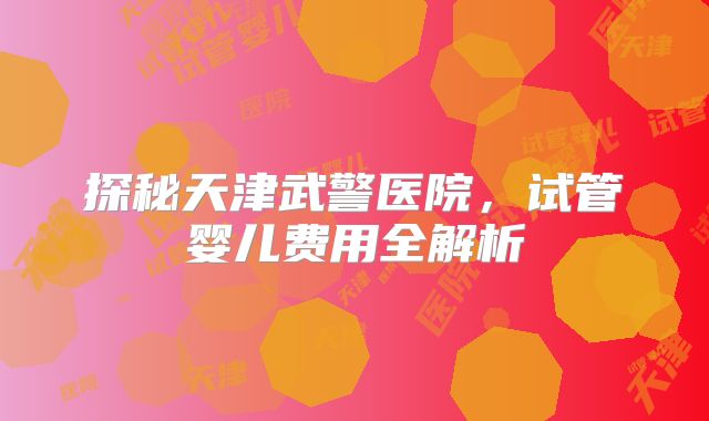 探秘天津武警医院，试管婴儿费用全解析