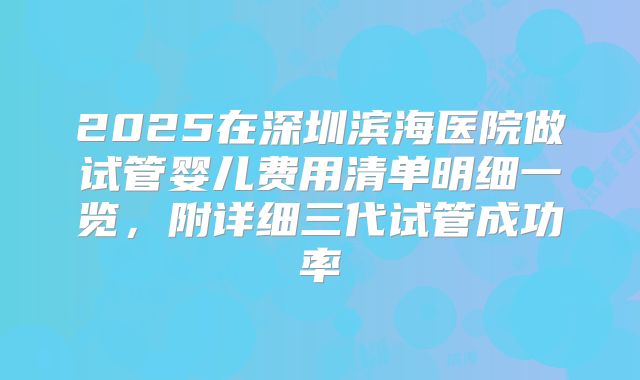 2025在深圳滨海医院做试管婴儿费用清单明细一览，附详细三代试管成功率