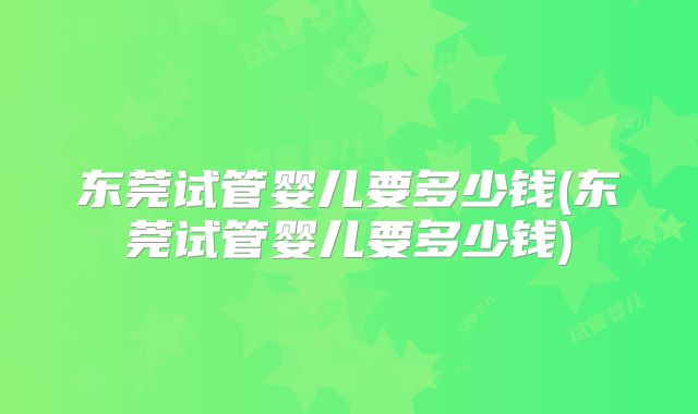 东莞试管婴儿要多少钱(东莞试管婴儿要多少钱)