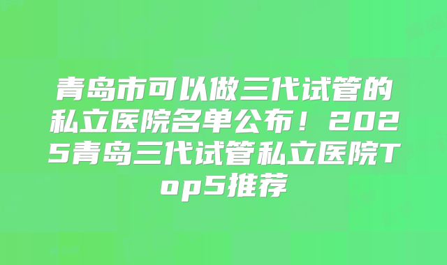 青岛市可以做三代试管的私立医院名单公布!2025青岛三代试管私立医院Top5推荐