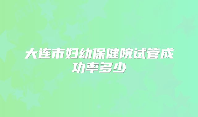 大连市妇幼保健院试管成功率多少