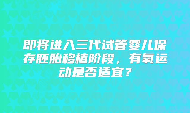 即将进入三代试管婴儿保存胚胎移植阶段,有氧运动是否适宜?