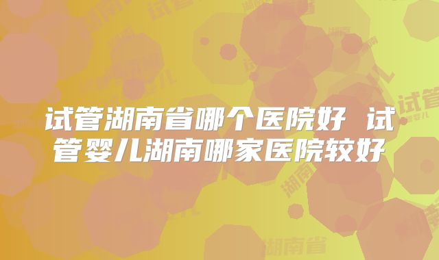 试管湖南省哪个医院好 试管婴儿湖南哪家医院较好