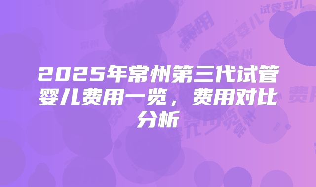 2025年常州第三代试管婴儿费用一览，费用对比分析