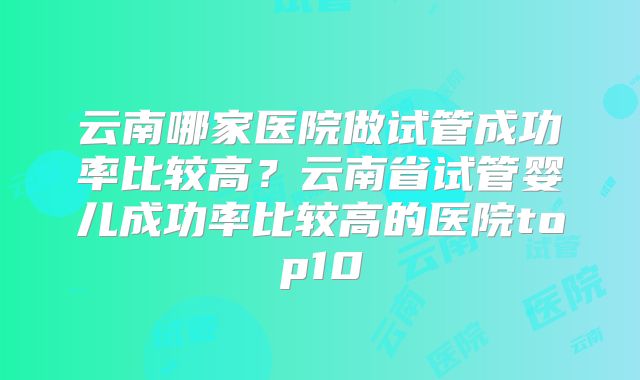 云南哪家医院做试管成功率比较高?云南省试管婴儿成功率比较高的医院top10