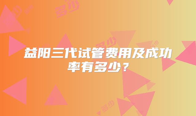 益阳三代试管费用及成功率有多少?