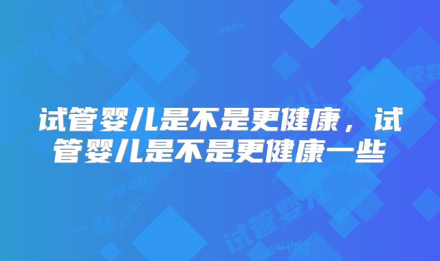 试管婴儿是不是更健康,试管婴儿是不是更健康一些
