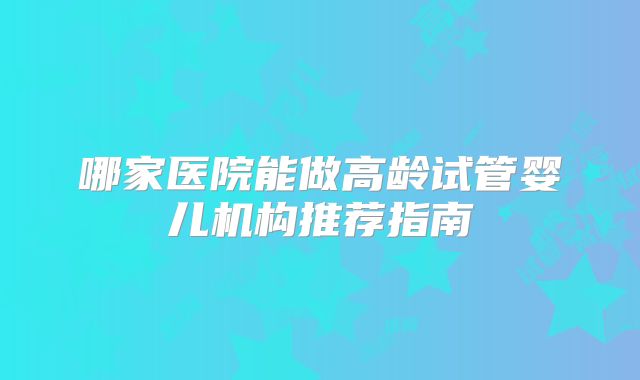 哪家医院能做高龄试管婴儿机构推荐指南