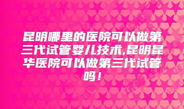 昆明哪里的医院可以做第三代试管婴儿技术,昆明昆华医院可以做第三代试管吗!