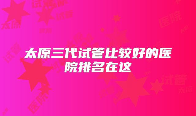 太原三代试管比较好的医院排名在这