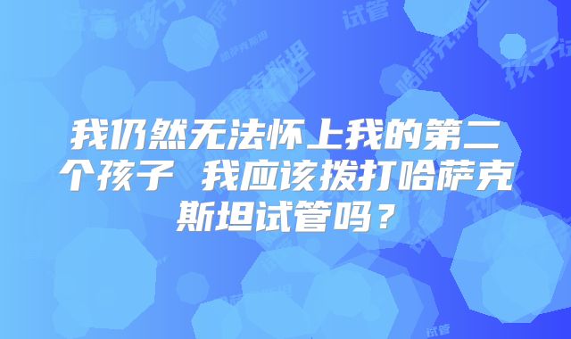 我仍然无法怀上我的第二个孩子 我应该拨打哈萨克斯坦试管吗?