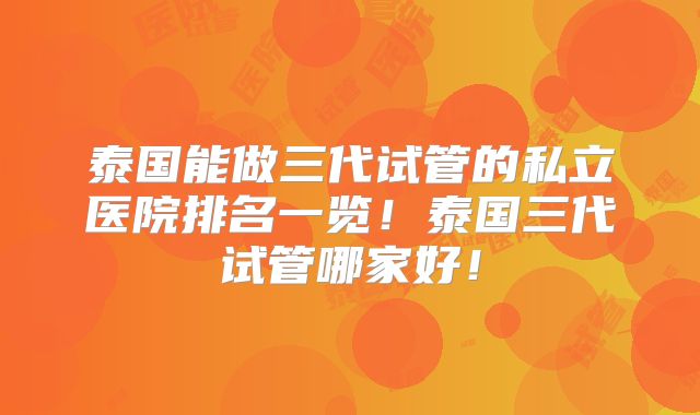泰国能做三代试管的私立医院排名一览！泰国三代试管哪家好！