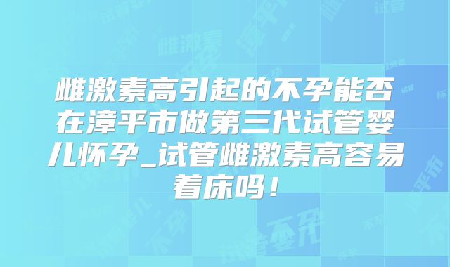 雌激素高引起的不孕能否在漳平市做第三代试管婴儿怀孕_试管雌激素高容易着床吗!