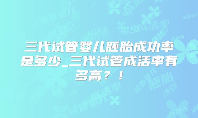 三代试管婴儿胚胎成功率是多少_三代试管成活率有多高?!