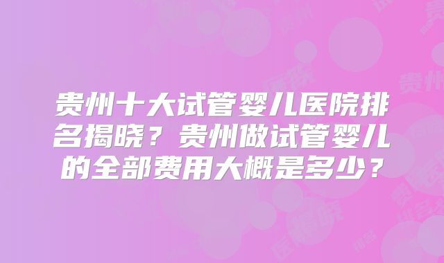 贵州十大试管婴儿医院排名揭晓？贵州做试管婴儿的全部费用大概是多少？