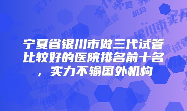 宁夏省银川市做三代试管比较好的医院排名前十名,实力不输国外机构