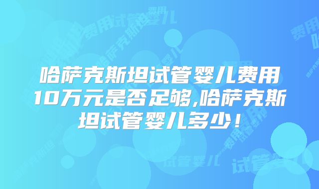 哈萨克斯坦试管婴儿费用10万元是否足够,哈萨克斯坦试管婴儿多少!