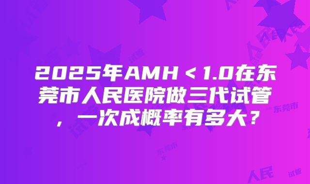 2025年AMH<1.0在东莞市人民医院做三代试管,一次成概率有多大?
