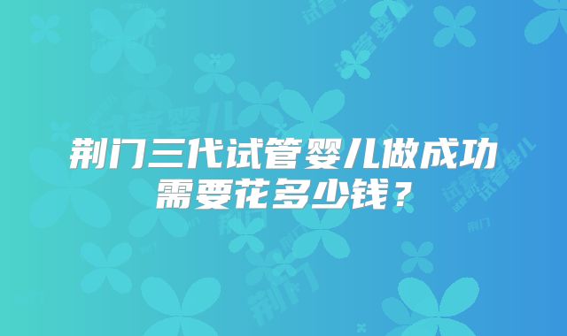 荆门三代试管婴儿做成功需要花多少钱?