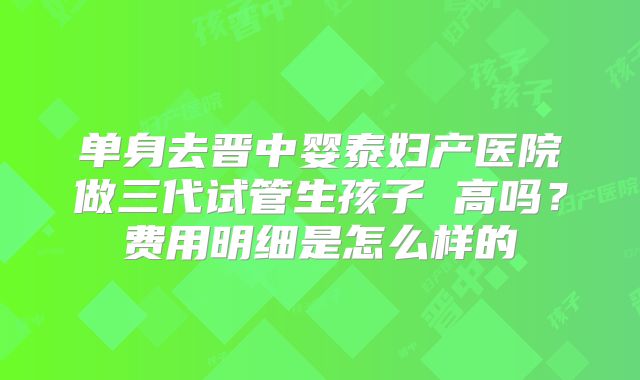 单身去晋中婴泰妇产医院做三代试管生孩子 高吗？费用明细是怎么样的