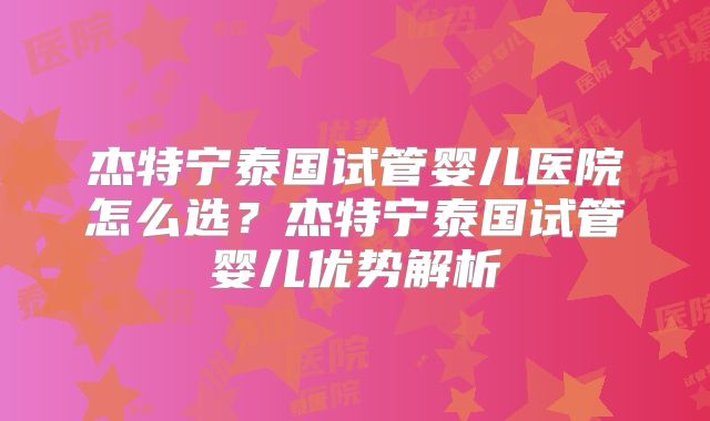 杰特宁泰国试管婴儿医院怎么选？杰特宁泰国试管婴儿优势解析
