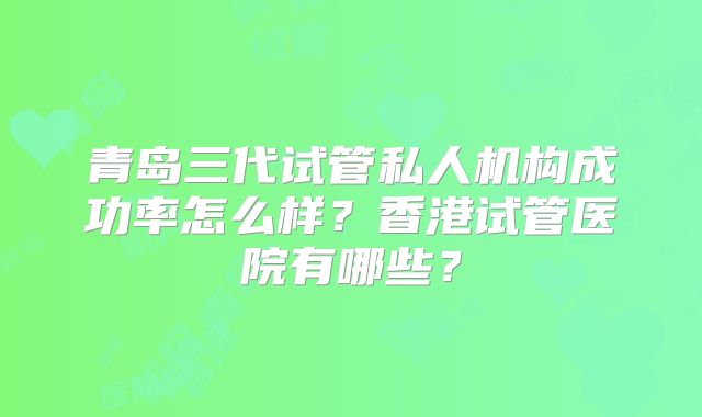 青岛三代试管私人机构成功率怎么样?香港试管医院有哪些?