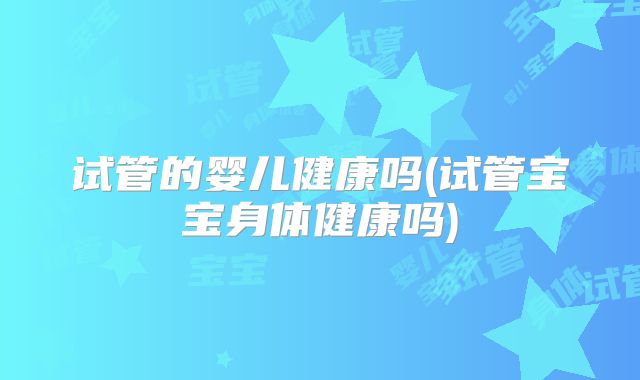 试管的婴儿健康吗(试管宝宝身体健康吗)