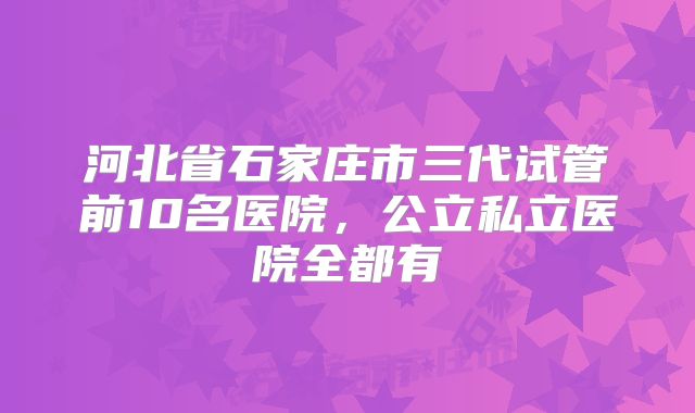 河北省石家庄市三代试管前10名医院，公立私立医院全都有