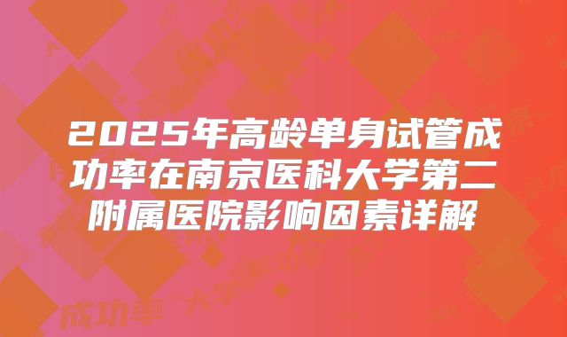 2025年高龄单身试管成功率在南京医科大学第二附属医院影响因素详解