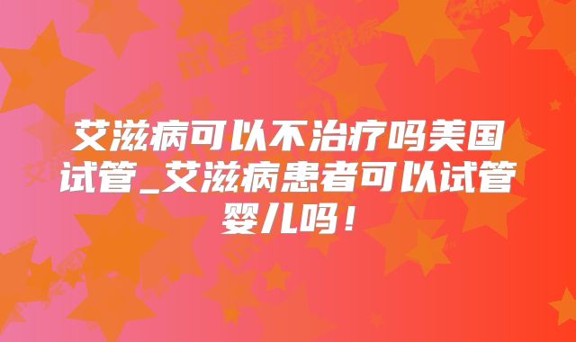 艾滋病可以不治疗吗美国试管_艾滋病患者可以试管婴儿吗！