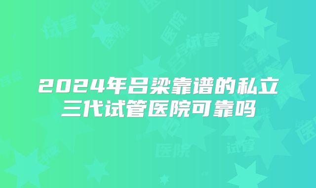 2024年吕梁靠谱的私立三代试管医院可靠吗